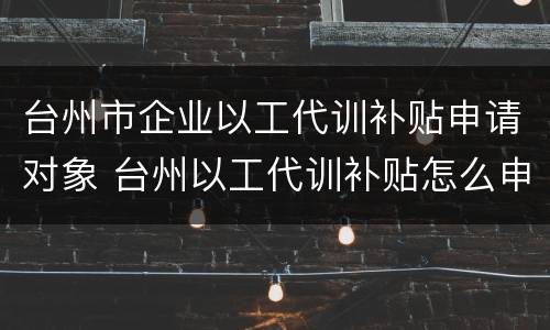 台州市企业以工代训补贴申请对象 台州以工代训补贴怎么申请