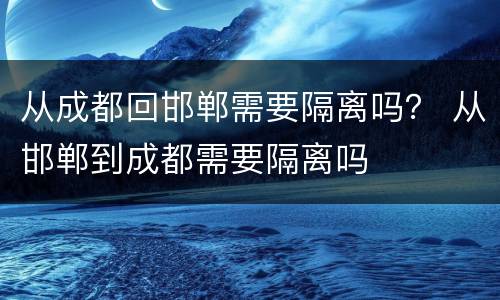 从成都回邯郸需要隔离吗？ 从邯郸到成都需要隔离吗