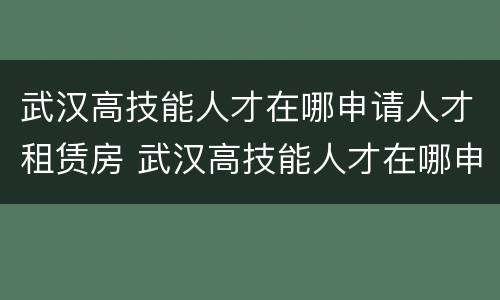 武汉高技能人才在哪申请人才租赁房 武汉高技能人才在哪申请人才租赁房补贴