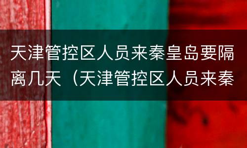 天津管控区人员来秦皇岛要隔离几天（天津管控区人员来秦皇岛要隔离几天呀）
