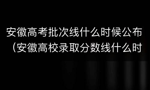 安徽高考批次线什么时候公布（安徽高校录取分数线什么时候出）