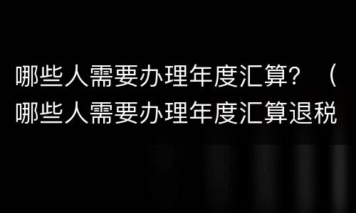 哪些人需要办理年度汇算？（哪些人需要办理年度汇算退税）