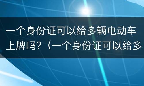 一个身份证可以给多辆电动车上牌吗?（一个身份证可以给多辆电动车上牌吗?广东）