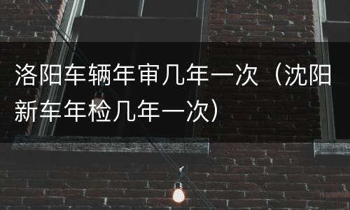 洛阳车辆年审几年一次（沈阳新车年检几年一次）
