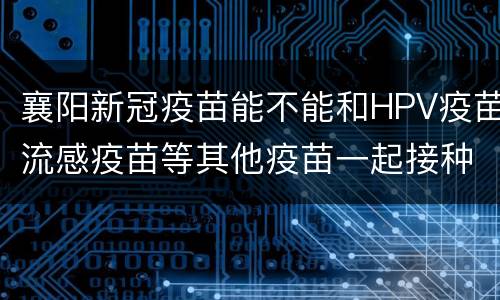 襄阳新冠疫苗能不能和HPV疫苗流感疫苗等其他疫苗一起接种？