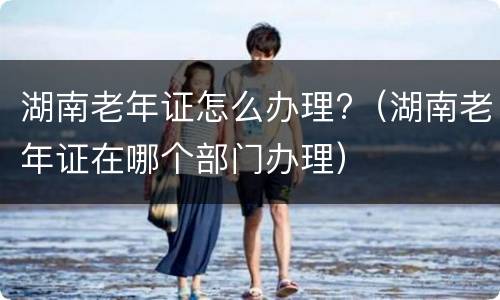 湖南老年证怎么办理?（湖南老年证在哪个部门办理）
