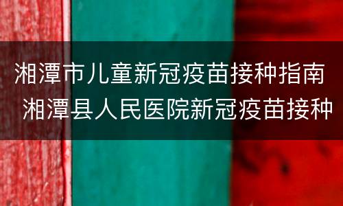 湘潭市儿童新冠疫苗接种指南 湘潭县人民医院新冠疫苗接种