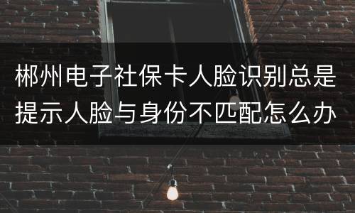 郴州电子社保卡人脸识别总是提示人脸与身份不匹配怎么办？