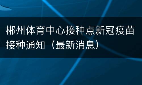 郴州体育中心接种点新冠疫苗接种通知（最新消息）