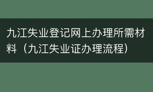 九江失业登记网上办理所需材料（九江失业证办理流程）