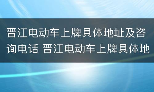 晋江电动车上牌具体地址及咨询电话 晋江电动车上牌具体地址及咨询电话是多少