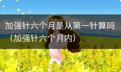 加强针六个月是从第一针算吗（加强针六个月内）