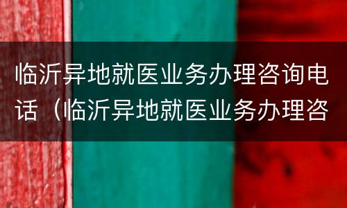 临沂异地就医业务办理咨询电话（临沂异地就医业务办理咨询电话号码）