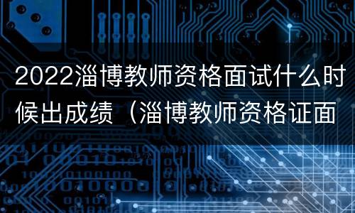 2022淄博教师资格面试什么时候出成绩（淄博教师资格证面试公告）