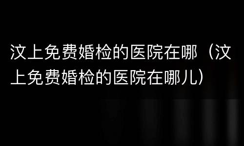汶上免费婚检的医院在哪（汶上免费婚检的医院在哪儿）