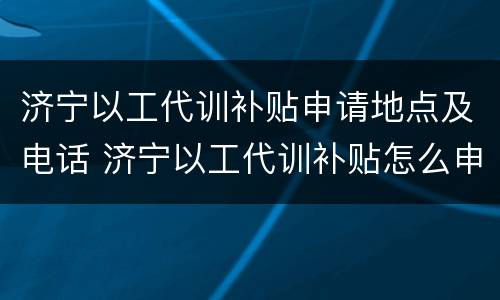 济宁以工代训补贴申请地点及电话 济宁以工代训补贴怎么申请