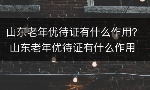 山东老年优待证有什么作用？ 山东老年优待证有什么作用