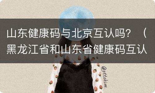 山东健康码与北京互认吗？（黑龙江省和山东省健康码互认了吗）