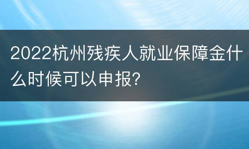 2022杭州残疾人就业保障金什么时候可以申报？