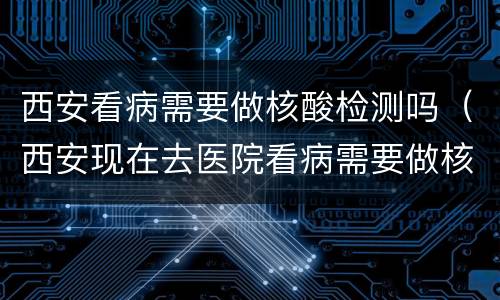 西安看病需要做核酸检测吗（西安现在去医院看病需要做核酸检测吗）
