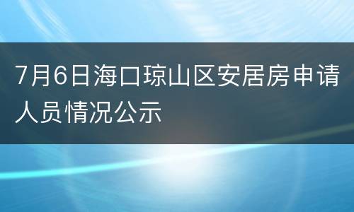 7月6日海口琼山区安居房申请人员情况公示