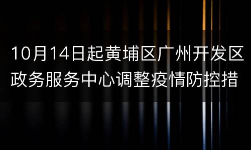 10月14日起黄埔区广州开发区政务服务中心调整疫情防控措施