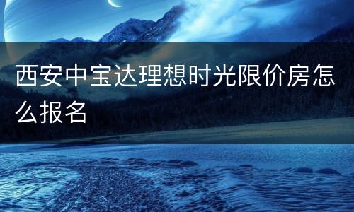 西安中宝达理想时光限价房怎么报名