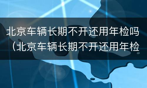 北京车辆长期不开还用年检吗（北京车辆长期不开还用年检吗）