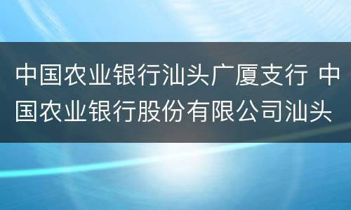 中国农业银行汕头广厦支行 中国农业银行股份有限公司汕头分行