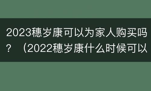 2023穗岁康可以为家人购买吗？（2022穗岁康什么时候可以买）