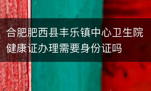 合肥肥西县丰乐镇中心卫生院健康证办理需要身份证吗