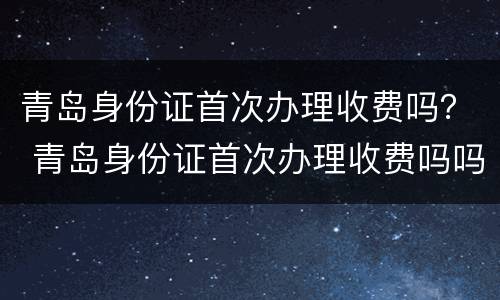 青岛身份证首次办理收费吗？ 青岛身份证首次办理收费吗吗