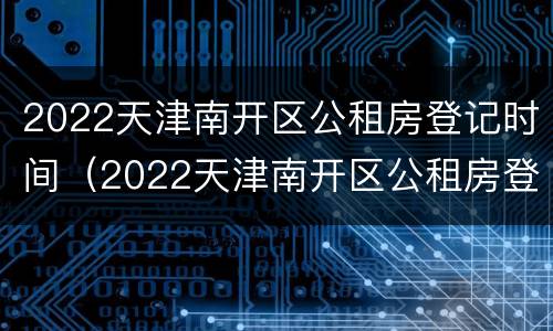 2022天津南开区公租房登记时间（2022天津南开区公租房登记时间）