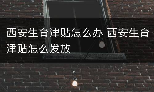 西安生育津贴怎么办 西安生育津贴怎么发放