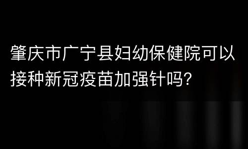 肇庆市广宁县妇幼保健院可以接种新冠疫苗加强针吗？
