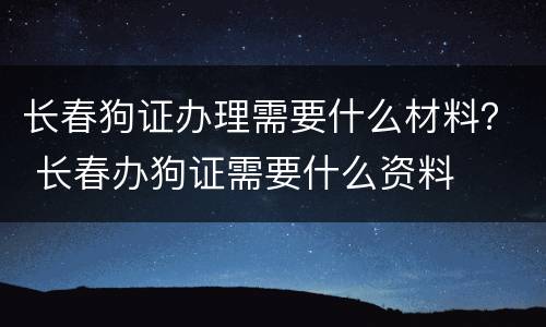 长春狗证办理需要什么材料？ 长春办狗证需要什么资料