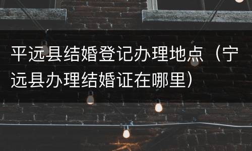 平远县结婚登记办理地点（宁远县办理结婚证在哪里）