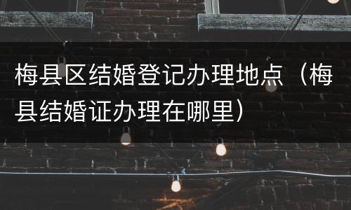 梅县区结婚登记办理地点（梅县结婚证办理在哪里）