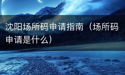 沈阳场所码申请指南（场所码申请是什么）