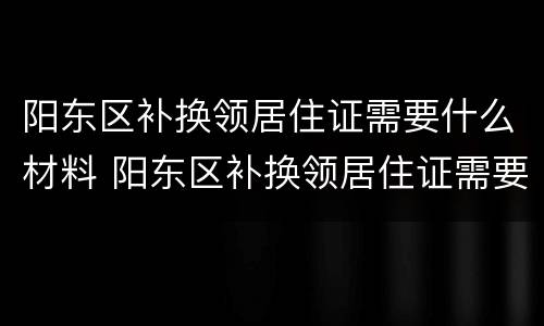 阳东区补换领居住证需要什么材料 阳东区补换领居住证需要什么材料和手续