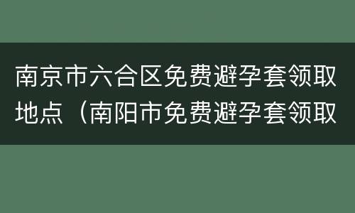 南京市六合区免费避孕套领取地点（南阳市免费避孕套领取地点）