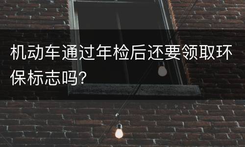 机动车通过年检后还要领取环保标志吗？