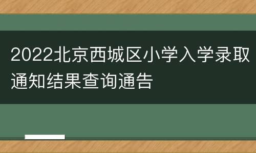 2022北京西城区小学入学录取通知结果查询通告