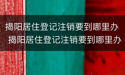 揭阳居住登记注销要到哪里办 揭阳居住登记注销要到哪里办手续