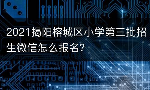 2021揭阳榕城区小学第三批招生微信怎么报名？