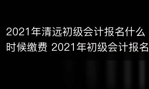 2021年清远初级会计报名什么时候缴费 2021年初级会计报名时间