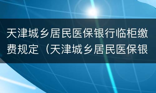 天津城乡居民医保银行临柜缴费规定（天津城乡居民医保银行临柜缴费规定最新）