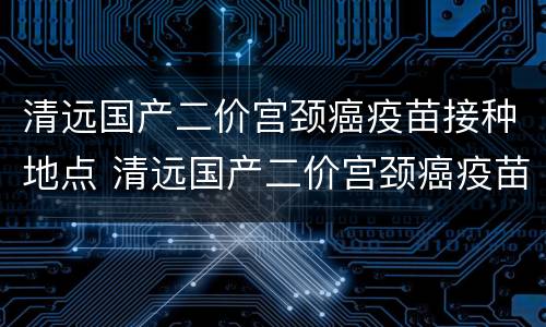 清远国产二价宫颈癌疫苗接种地点 清远国产二价宫颈癌疫苗接种地点在哪里