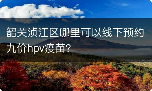 韶关浈江区哪里可以线下预约九价hpv疫苗？