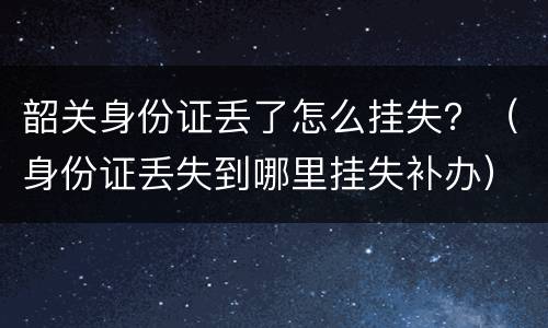 韶关身份证丢了怎么挂失？（身份证丢失到哪里挂失补办）